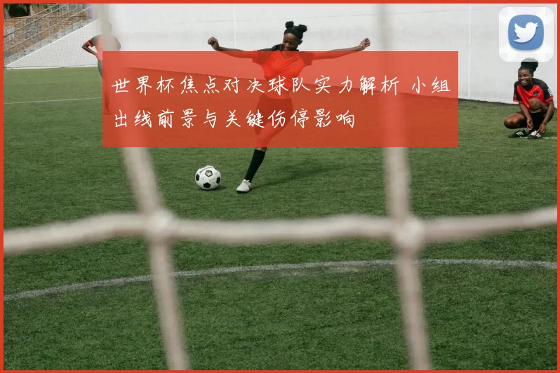 世界杯焦点对决球队实力解析 小组出线前景与关键伤停影响