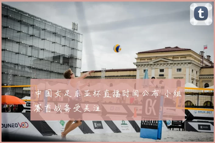 中国女足东亚杯直播时间公布 小组赛首战备受关注