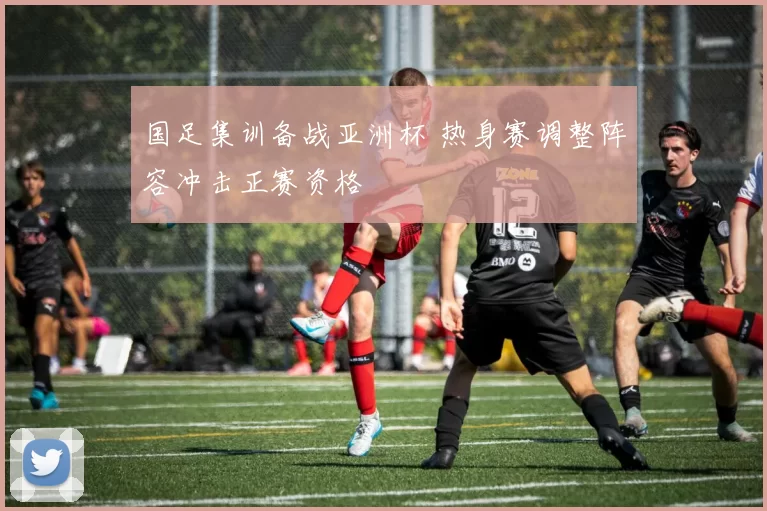 国足集训备战亚洲杯 热身赛调整阵容冲击正赛资格