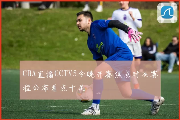 CBA直播CCTV5今晚开赛焦点对决赛程公布看点十足