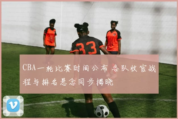 CBA一轮比赛时间公布 各队收官战程与排名悬念同步揭晓