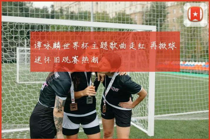 谭咏麟世界杯主题歌曲走红 再掀球迷怀旧观赛热潮