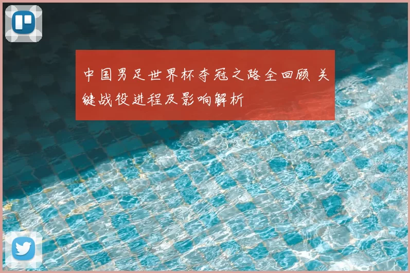 中国男足世界杯夺冠之路全回顾 关键战役进程及影响解析