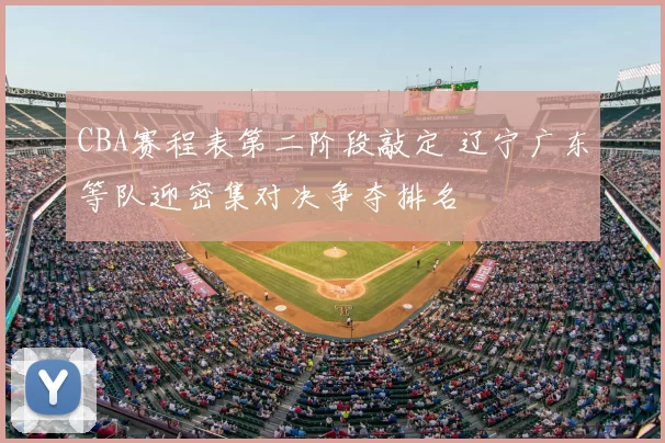 CBA赛程表第二阶段敲定 辽宁广东等队迎密集对决争夺排名