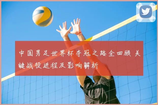 中国男足世界杯夺冠之路全回顾 关键战役进程及影响解析