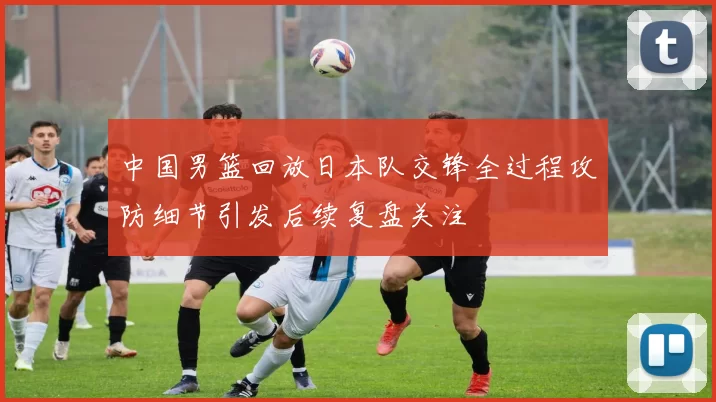 中国男篮回放日本队交锋全过程攻防细节引发后续复盘关注