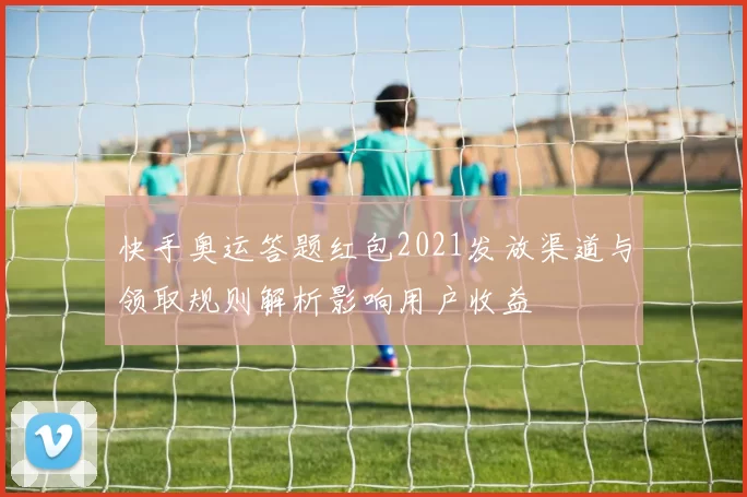 快手奥运答题红包2021发放渠道与领取规则解析影响用户收益