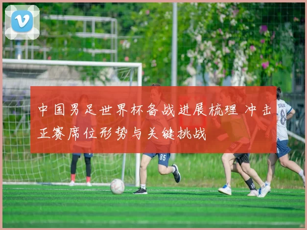 中国男足世界杯备战进展梳理 冲击正赛席位形势与关键挑战