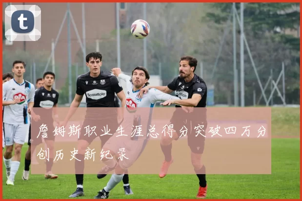 詹姆斯职业生涯总得分突破四万分创历史新纪录