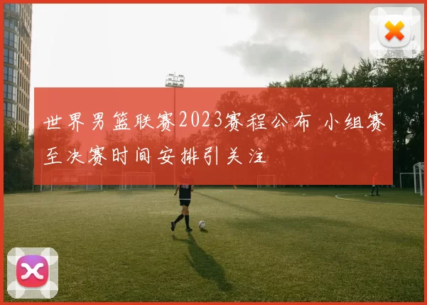 世界男篮联赛2023赛程公布 小组赛至决赛时间安排引关注
