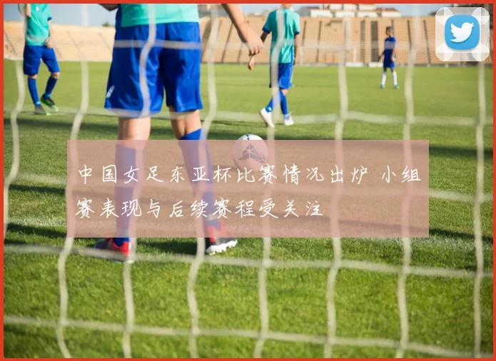 中国女足东亚杯比赛情况出炉 小组赛表现与后续赛程受关注