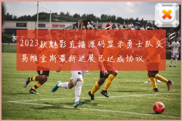 2023款魅影直播源码显示勇士队交易维金斯最新进展已达成协议