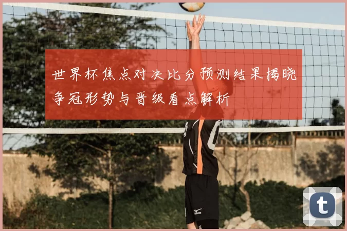 世界杯焦点对决比分预测结果揭晓争冠形势与晋级看点解析