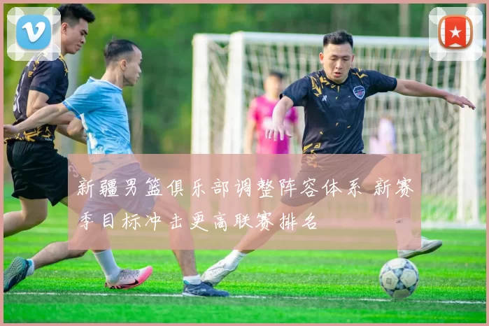 新疆男篮俱乐部调整阵容体系 新赛季目标冲击更高联赛排名