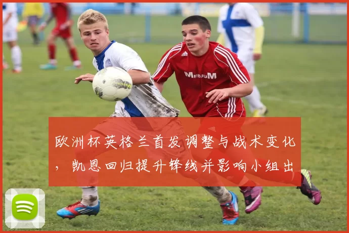 欧洲杯英格兰首发调整与战术变化，凯恩回归提升锋线并影响小组出线形势