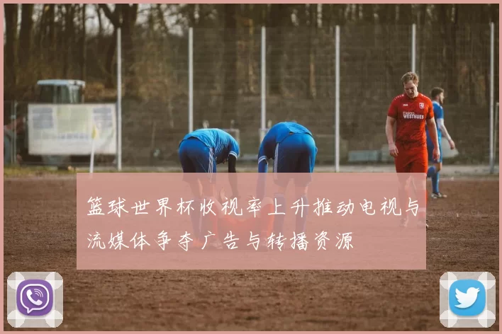 篮球世界杯收视率上升推动电视与流媒体争夺广告与转播资源