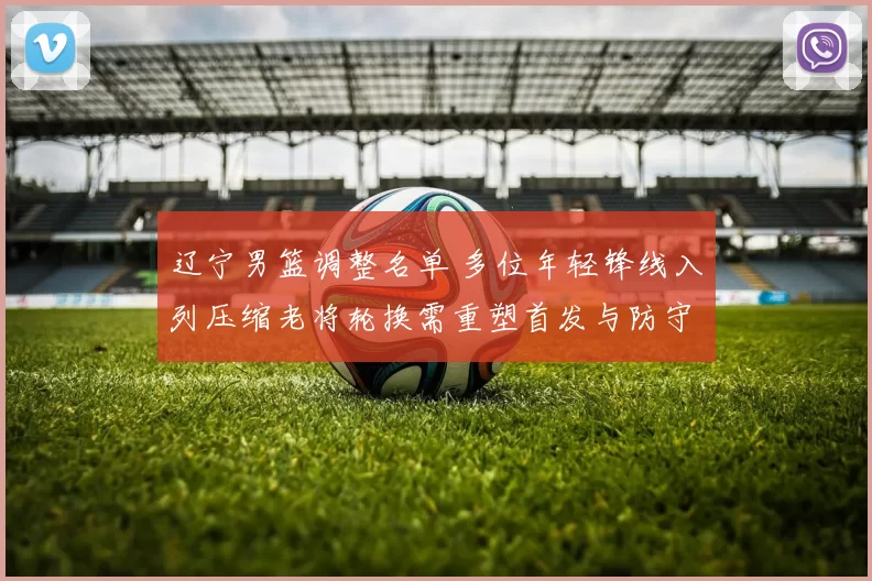 辽宁男篮调整名单 多位年轻锋线入列压缩老将轮换需重塑首发与防守策略