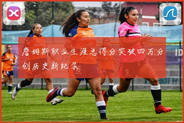 詹姆斯职业生涯总得分突破四万分创历史新纪录