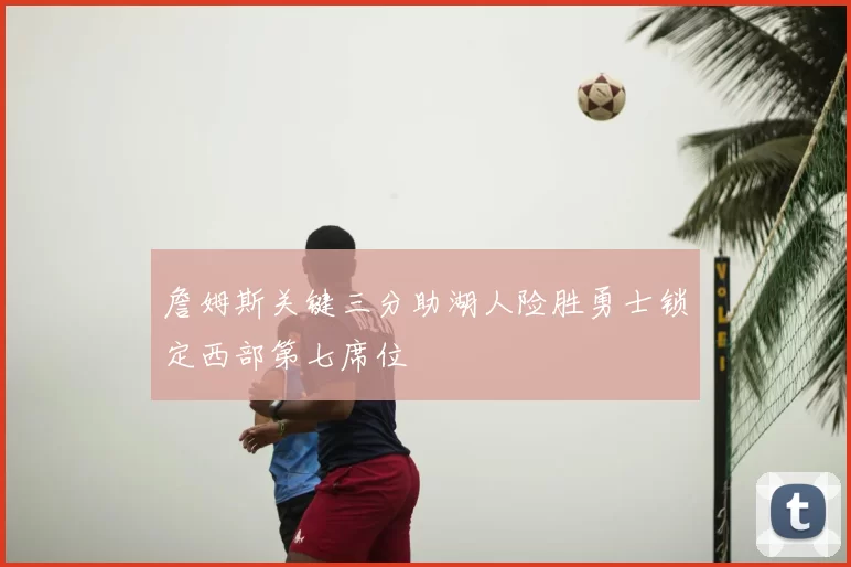 詹姆斯关键三分助湖人险胜勇士锁定西部第七席位