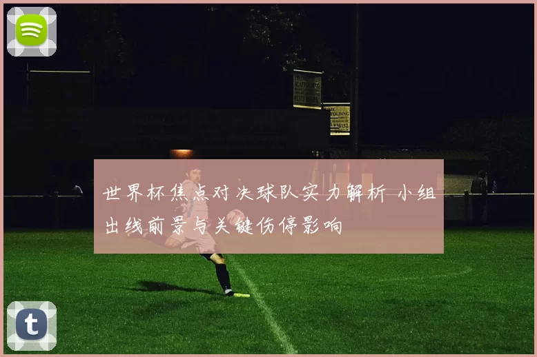 世界杯焦点对决球队实力解析 小组出线前景与关键伤停影响