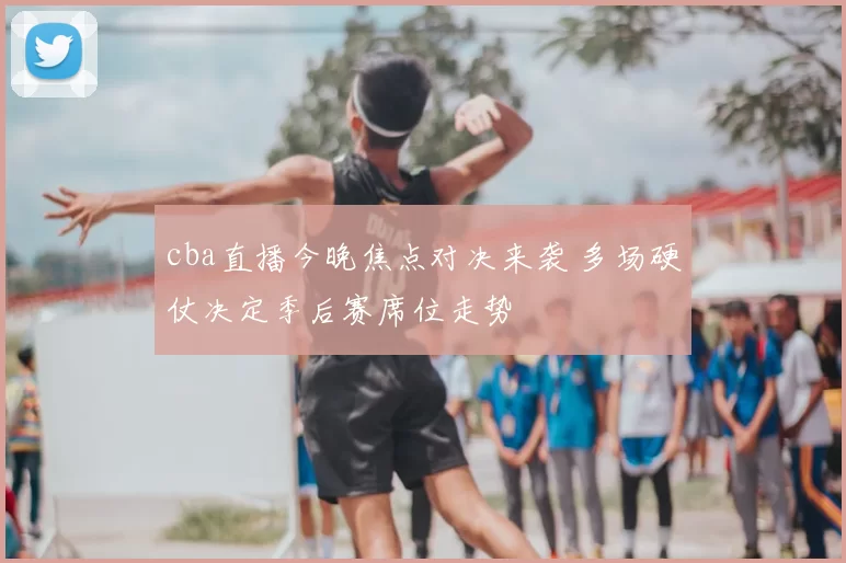 cba直播今晚焦点对决来袭 多场硬仗决定季后赛席位走势