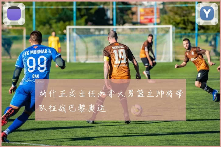 纳什正式出任加拿大男篮主帅将带队征战巴黎奥运