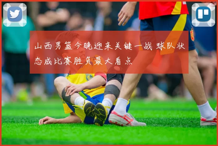 山西男篮今晚迎来关键一战 球队状态成比赛胜负最大看点