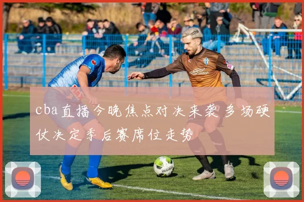 cba直播今晚焦点对决来袭 多场硬仗决定季后赛席位走势