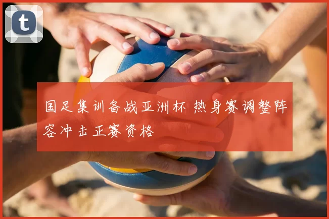 国足集训备战亚洲杯 热身赛调整阵容冲击正赛资格