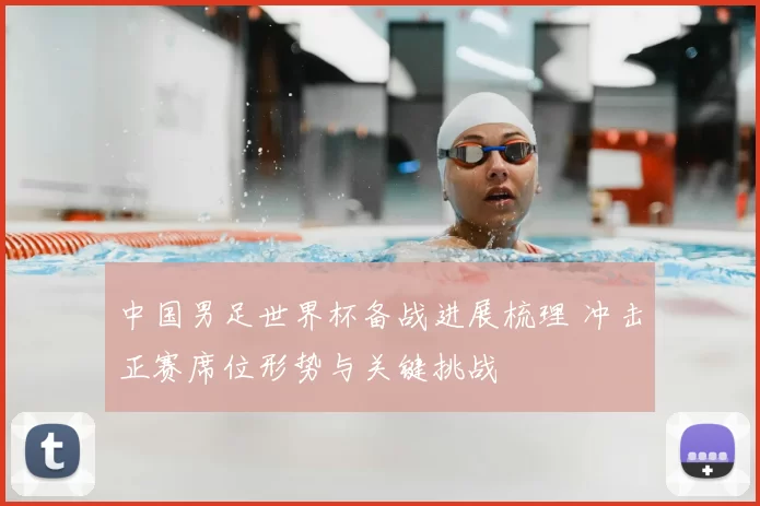 中国男足世界杯备战进展梳理 冲击正赛席位形势与关键挑战