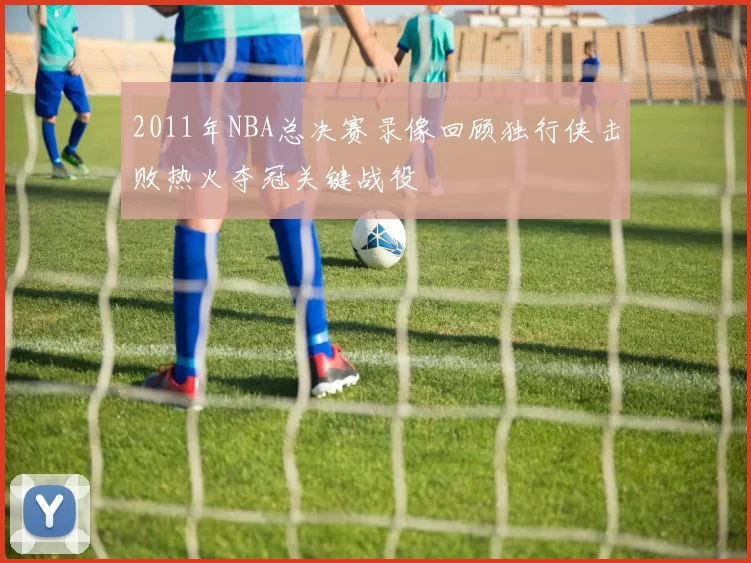 2011年NBA总决赛录像回顾独行侠击败热火夺冠关键战役