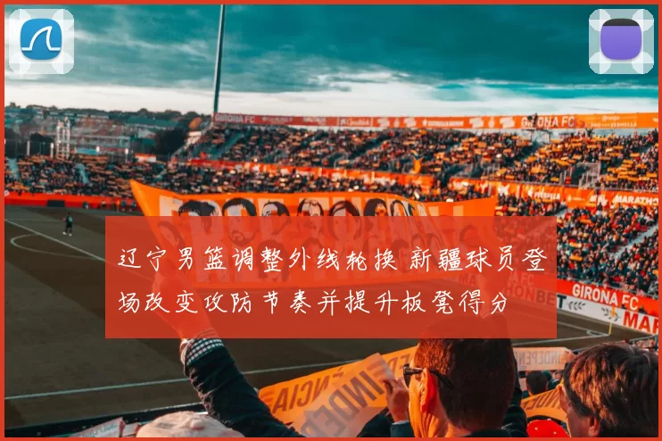 辽宁男篮调整外线轮换 新疆球员登场改变攻防节奏并提升板凳得分