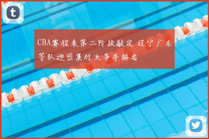 CBA赛程表第二阶段敲定 辽宁广东等队迎密集对决争夺排名