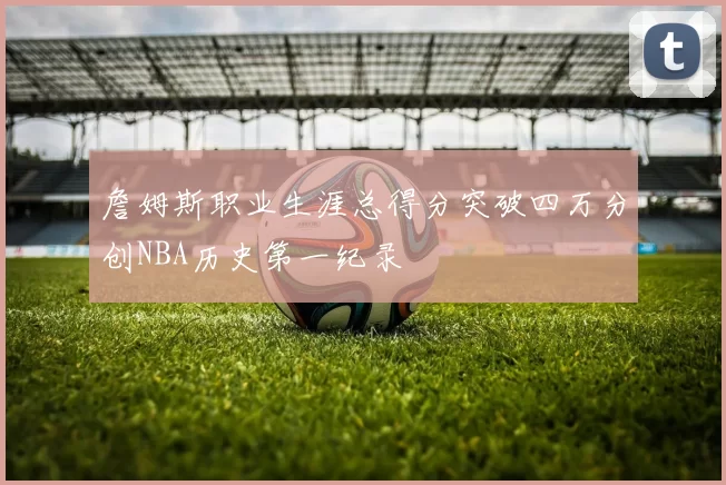 詹姆斯职业生涯总得分突破四万分创NBA历史第一纪录